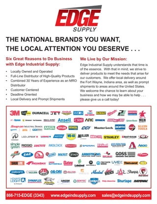 THE NATIONAL BRANDS YOU WANT,
THE LOCAL ATTENTION YOU DESERVE . . .
We Live by Our Mission:
Edge Industrial Supply understands that time is
of the essence. With that in mind, we strive to
deliver products to meet the needs that arise for
our customers. We offer local delivery around
the Fort Wayne, Indiana area, as well as prompt
shipments to areas around the United States.
We welcome the chance to learn about your
business and how we may be able to help . . .
please give us a call today!
260-417-1047 • www.edgeindsupply.com • sales@edgeindsupply.com
Six Great Reasons to Do Business
with Edge Industrial Supply:
•	 Locally Owned and Operated
•	 Full-Line Distributor of High-Quality Products
•	 Combined 30 Years of Experience as an MRO
Distributor
•	 Customer Centered
•	 Deadline Oriented
•	 Local Delivery and Prompt Shipments
866-715-EDGE (3343) www.edgeindsupply.com sales@edgeindsupply.com
 