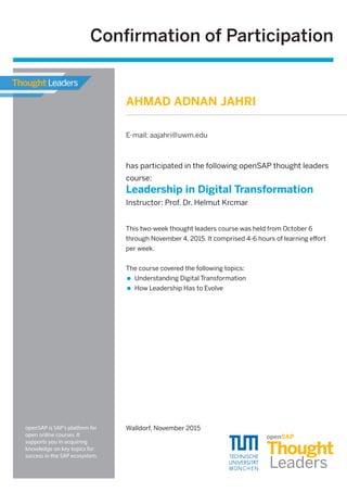 has participated in the following openSAP thought leaders
course:
Leadership in Digital Transformation
Instructor: Prof. Dr. Helmut Krcmar
Walldorf, November 2015
This two-week thought leaders course was held from October 6
through November 4, 2015. It comprised 4-6 hours of learning eﬀort
per week.
The course covered the following topics:
Understanding Digital Transformation
How Leadership Has to Evolve
Conﬁrmation of Participation
openSAP is SAP's platform for
open online courses. It
supports you in acquiring
knowledge on key topics for
success in the SAP ecosystem.
AHMAD ADNAN JAHRI
E-mail: aajahri@uwm.edu
 