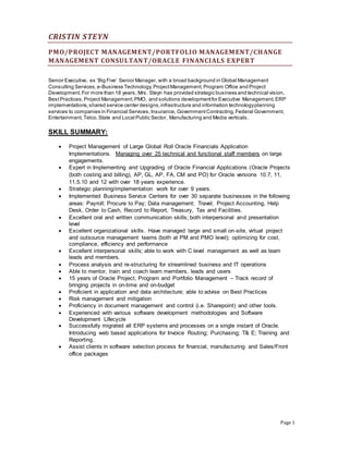 CRISTIN STEYN
Page 1
PMO/PROJECT MANAGEMENT/PORTFOLIO MANAGEMENT/CHANGE
MANAGEMENT CONSULTANT/ORACLE FINANCIALS EXPERT
Senior Executive, ex ‘Big Five’ Senior Manager, with a broad background in Global Management
Consulting Services,e-Business Technology,ProjectManagement, Program Office and Project
Development.For more than 18 years, Mrs. Steyn has provided strategic business and technical vision,
BestPractices,Project Management,PMO, and solutions developmentfor Executive Management,ERP
implementations,shared service center designs,infrastructure and information technologyplanning
services to companies in Financial Services,Insurance, GovernmentContracting,Federal Government,
Entertainment,Telco,State and Local Public Sector, Manufacturing and Media verticals.
SKILL SUMMARY:
 Project Management of Large Global Roll Oracle Financials Application
Implementations. Managing over 25 technical and functional staff members on large
engagements.
 Expert in Implementing and Upgrading of Oracle Financial Applications (Oracle Projects
(both costing and billing), AP, GL, AP, FA, CM and PO) for Oracle versions 10.7, 11,
11.5.10 and 12 with over 18 years experience.
 Strategic planning/implementation work for over 9 years.
 Implemented Business Service Centers for over 30 separate businesses in the following
areas: Payroll; Procure to Pay; Data management; Travel; Project Accounting, Help
Desk, Order to Cash, Record to Report, Treasury, Tax and Facilities.
 Excellent oral and written communication skills; both interpersonal and presentation
level
 Excellent organizational skills. Have managed large and small on-site, virtual project
and outsource management teams (both at PM and PMO level); optimizing for cost,
compliance, efficiency and performance
 Excellent interpersonal skills; able to work with C level management as well as team
leads and members.
 Process analysis and re-structuring for streamlined business and IT operations
 Able to mentor, train and coach team members, leads and users
 15 years of Oracle Project, Program and Portfolio Management – Track record of
bringing projects in on-time and on-budget
 Proficient in application and data architecture; able to advise on Best Practices
 Risk management and mitigation
 Proficiency in document management and control (i.e. Sharepoint) and other tools.
 Experienced with various software development methodologies and Software
Development Lifecycle
 Successfully migrated all ERP systems and processes on a single instant of Oracle.
Introducing web based applications for Invoice Routing; Purchasing; T& E; Training and
Reporting.
 Assist clients in software selection process for financial, manufacturing and Sales/Front
office packages
 