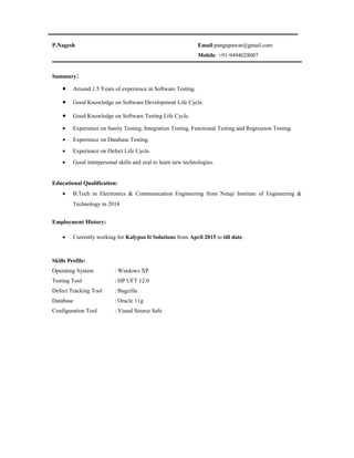 P.Nagesh Email:pangupawar@gmail.com
Mobile: +91-9494028007
Summary:
• Around 1.5 Years of experience in Software Testing.
• Good Knowledge on Software Development Life Cycle.
• Good Knowledge on Software Testing Life Cycle.
• Experience on Sanity Testing, Integration Testing, Functional Testing and Regression Testing.
• Experience on Database Testing.
• Experience on Defect Life Cycle.
• Good interpersonal skills and zeal to learn new technologies.
Educational Qualification:
• B.Tech in Electronics & Communication Engineering from Netaji Institute of Engineering &
Technology in 2014
Employment History:
• Currently working for Kalypso It Solutions from April 2015 to till date.
Skills Profile:
Operating System : Windows XP
Testing Tool : HP UFT 12.0
Defect Tracking Tool : Bugzilla
Database : Oracle 11g
Configuration Tool : Visual Source Safe
 