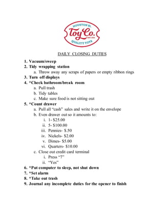 DAILY CLOSING DUTIES
1. Vacuum/sweep
2. Tidy wrapping station
a. Throw away any scraps of papers or empty ribbon rings
3. Turn off displays
4. *Check bathroom/break room
a. Pull trash
b. Tidy tables
c. Make sure food is not sitting out
5. *Count drawer
a. Pull all “cash” sales and write it on the envelope
b. Even drawer out so it amounts to:
i. 1- $25.00
ii. 5- $100.00
iii. Pennies- $.50
iv. Nickels- $2.00
v. Dimes- $5.00
vi. Quarters- $10.00
c. Close out credit card terminal
i. Press “7”
ii. “Yes”
6. *Put computer to sleep, not shut down
7. *Set alarm
8. *Take out trash
9. Journal any incomplete duties for the opener to finish
 