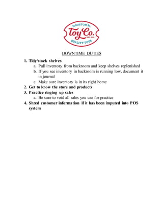 DOWNTIME DUTIES
1. Tidy/stock shelves
a. Pull inventory from backroom and keep shelves replenished
b. If you see inventory in backroom is running low, document it
in journal
c. Make sure inventory is in its right home
2. Get to know the store and products
3. Practice ringing up sales
a. Be sure to void all sales you use for practice
4. Shred customer information if it has been imputed into POS
system
 