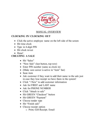 MANUAL OVERVIEW
CLOCKING IN/ CLOCKING OUT
 Click the active employee name on the left side of the screen
 Hit time clock
 Type in 4-digit PIN
 Hit clock in/out
 Done!
CREATING A SALE
 Hit “Sales”
 “New Sale” (last button, top row)
 Enter PIN number (same as clock in)
 (Make sure cursor is active in “item” bar)
 Scan item
 Ask customer if they want to add their name to the sale just
in case they lose receipt we have them in the system!
 Click “+New” to add customer information
 Ask for FIRST and LAST name
 Ask for PHONE NUMBER
 Click “Attach to sale”
 Hit GREEN “Checkout” button
 Hit GREEN “Payment”
 Choose tender type
 Hit “Finish sale”
 Choose receipt option
o Print; Gift Receipt; Email
 