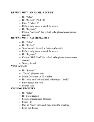 REFUND WITH AN EMAIL RECEIPT
 Hit “Sales”
 Hit “Refund” (ALT+R)
 Enter “Ticket: #”
 Refund only items wanted for return
 Hit “Payment”
 Choose “Account” for refund to be placed on customer
account
REFUND WITH PAPER RECEIPT
 Hit “Sales”
 Hit “Refund”
 Scan barcode located at bottom of receipt
 Refund only items wanted for return
 Hit “Payment”
 Choose “Gift Card” for refund to be placed on customer
account
 Scan gift card
VOID A SALE
 Hit “Reports”
 “Totals” (first option)
 Select Customer or ID number
 Hit “void sale” on left hand side under “Details”
 Enter reason for void
 Submit void
CLOSING REGISTER
 Hit “Sales”
 Hit Close register
 Close out credit card terminal
 Count till
 Pull all “cash” sales and write it on the envelope
 Even out drawer
 