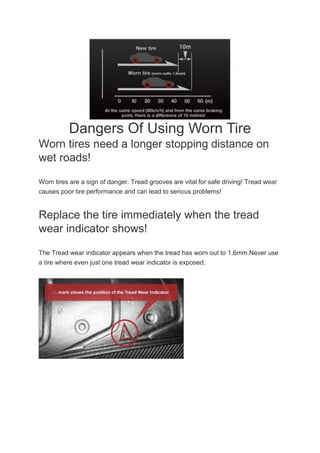 Dangers Of Using Worn Tire
Worn tires need a longer stopping distance on
wet roads!
Worn tires are a sign of danger. Tread grooves are vital for safe driving! Tread wear
causes poor tire performance and can lead to serious problems!
Replace the tire immediately when the tread
wear indicator shows!
The Tread wear indicator appears when the tread has worn out to 1.6mm.Never use
a tire where even just one tread wear indicator is exposed.
 