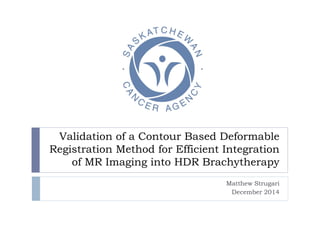 Validation of a Contour Based Deformable
Registration Method for Efficient Integration
of MR Imaging into HDR Brachytherapy
Matthew Strugari
December 2014
 