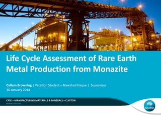 Life Cycle Assessment of Rare Earth
Metal Production from Monazite
CPSE – MANUFACTURING MATERIALS & MINERALS – CLAYTON
Callum Browning | Vacation Student – Nawshad Haque | Supervisor
30 January 2014
 