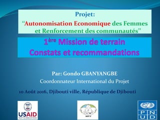 Projet:
‘‘Autonomisation Economique des Femmes
et Renforcement des communautés’’
10 Août 2016, Djibouti ville, République de Djibouti
Par: Gondo GBANYANGBE
Coordonnateur International du Projet
 