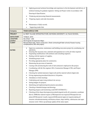  Applying personal technical knowledge and experience to the development and delivery of
technical training for graduate engineers. Setting out Project works in accordance with
Drawings & Specification.
 Producing and processing financial measurements.
 Preparing enquiry and order documents.

 Maintenance of daily records.
 Supporting tender bids.
Company TWAM AGRICULTURE
PROJECT AL REEF VILLAGE INFRASTRUCTURE, BAYNONA UNIVERSITY, AL FALAH SCHOOL.
DATE START 15 March ,2014
LOCATION
position
Abu Dhabi - UAE
Site Engineer & Supervisor Major.
CLIENT Manazel Real state, Fibrex construction. Dhabi contracting(Al falah school)( Ruwais housing
complex(Adnoc) 663 villa project)
DUTIES
 Supervise construction, maintenance and building renovation project by coordinating site
operations.
 Ensuring that necessary men, materials and equipment are on the job when required.
 Negotiating modifications with architects and consulting engineers.
 Dealing with the logistics of supplies.
 Scheduling project work.
 Providing appropriate plans for construction.
 Monitoring the provision of materials.
 Liaising with and directing the work of sub-contractors employed on the project.
 Coordinating with the Site engineer (SE), Construction Manager (CM), and Project
Manager (PM).
 Checking the method statement (Approved) and the material submit (Approved).
 Giving engineering procedural direction to 3rd parties.
 Attendance at client meetings.
 Undertaking and supervising technical site surveys.
 Setting budgets for projects.
 Identifying and implementing best practice procedures.
 Checking of detailed designs and drawings.
 Reporting progress and monitoring cost(COST ESTIMATE )
 Checking all the shope drawing(sections,details,legend rectify all comments), coordinate
&level ,SMR(Site material request ),ITR(inspection test request),ITP(inspection test
plane),MVR(material visually request),MAR(material approval request),making all
structure calculation(retaining wall,beams,column ,slope stability, substructure and super
structure work. Follow up and keeps update all the status report.
 