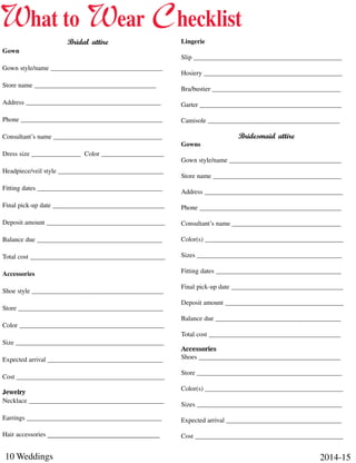 10 Weddings 2014-15
Bridal attire
Gown
Gown style/name __________________________________
Store name _____________________________________
Address _________________________________________
Phone ___________________________________________
Consultant’s name _________________________________
Dress size _______________ Color ___________________
Headpiece/veil style ________________________________
Fitting dates ______________________________________
Final pick-up date __________________________________
Deposit amount ____________________________________
Balance due ______________________________________
Total cost _________________________________________
Accessories
Shoe style ________________________________________
Store ____________________________________________
Color ____________________________________________
Size _____________________________________________
Expected arrival ___________________________________
Cost _____________________________________________
Jewelry
Necklace _________________________________________
Earrings _________________________________________
Hair accessories __________________________________
Lingerie
Slip _____________________________________________
Hosiery __________________________________________
Bra/bustier _______________________________________
Garter ___________________________________________
Camisole ________________________________________
Bridesmaid attire
Gowns
Gown style/name __________________________________
Store name _______________________________________
Address __________________________________________
Phone ___________________________________________
Consultant’s name _________________________________
Color(s) __________________________________________
Sizes ____________________________________________
Fitting dates ______________________________________
Final pick-up date __________________________________
Deposit amount ____________________________________
Balance due ______________________________________
Total cost ________________________________________
Accessories
Shoes ___________________________________________
Store ____________________________________________
Color(s) __________________________________________
Sizes ____________________________________________
Expected arrival ___________________________________
Cost _____________________________________________
What to Wear Checklist
 