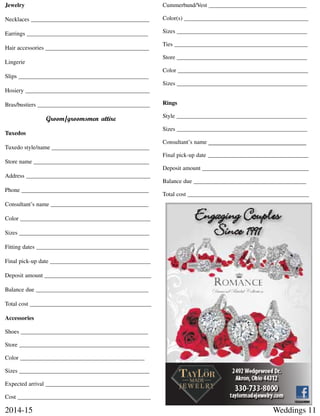 Weddings 112014-15
Jewelry
Necklaces ________________________________________
Earrings _________________________________________
Hair accessories ___________________________________
Lingerie
Slips ____________________________________________
Hosiery __________________________________________
Bras/bustiers ______________________________________
Groom/groomsmen attire
Tuxedos
Tuxedo style/name _________________________________
Store name _______________________________________
Address __________________________________________
Phone ___________________________________________
Consultant’s name _________________________________
Color ____________________________________________
Sizes ____________________________________________
Fitting dates ______________________________________
Final pick-up date __________________________________
Deposit amount ____________________________________
Balance due ______________________________________
Total cost _________________________________________
Accessories
Shoes ___________________________________________
Store ____________________________________________
Color __________________________________________
Sizes ____________________________________________
Expected arrival ___________________________________
Cost _____________________________________________
Cummerbund/Vest _________________________________
Color(s) __________________________________________
Sizes ____________________________________________
Ties _____________________________________________
Store ____________________________________________
Color ____________________________________________
Sizes ____________________________________________
Rings
Style ____________________________________________
Sizes ____________________________________________
Consultant’s name _________________________________
Final pick-up date __________________________________
Deposit amount ____________________________________
Balance due ______________________________________
Total cost _________________________________________
 