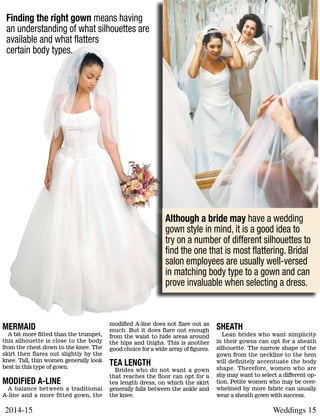 Weddings 152014-15
Mermaid
A bit more fitted than the trumpet,
this silhouette is close to the body
from the chest down to the knee. The
skirt then flares out slightly by the
knee. Tall, thin women generally look
best in this type of gown.
Modified A-line
A balance between a traditional
A-line and a more fitted gown, the
modified A-line does not flare out as
much. But it does flare out enough
from the waist to hide areas around
the hips and thighs. This is another
good choice for a wide array of figures.
Tea length
Brides who do not want a gown
that reaches the floor can opt for a
tea length dress, on which the skirt
generally falls between the ankle and
the knee.
Sheath
Lean brides who want simplicity
in their gowns can opt for a sheath
silhouette. The narrow shape of the
gown from the neckline to the hem
will definitely accentuate the body
shape. Therefore, women who are
shy may want to select a different op-
tion. Petite women who may be over-
whelmed by more fabric can usually
wear a sheath gown with success.
Although a bride may have a wedding
gown style in mind, it is a good idea to
try on a number of different silhouettes to
find the one that is most flattering. Bridal
salon employees are usually well-versed
in matching body type to a gown and can
prove invaluable when selecting a dress.
Finding the right gown means having
an understanding of what silhouettes are
available and what flatters
certain body types.
 