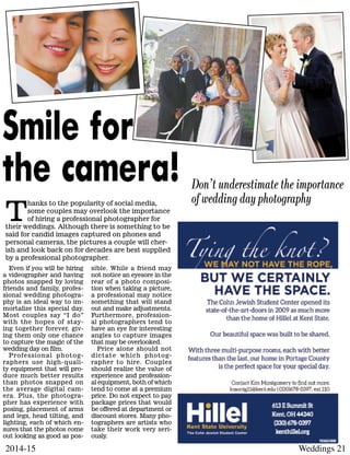 Weddings 212014-15
Even if you will be hiring
a videographer and having
photos snapped by loving
friends and family, profes-
sional wedding photogra-
phy is an ideal way to im-
mortalize this special day.
Most couples say “I do”
with the hopes of stay-
ing together forever, giv-
ing them only one chance
to capture the magic of the
wedding day on film.
Professional photog-
raphers use high-quali-
ty equipment that will pro-
duce much better results
than photos snapped on
the average digital cam-
era. Plus, the photogra-
pher has experience with
posing, placement of arms
and legs, head tilting, and
lighting, each of which en-
sures that the photos come
out looking as good as pos-
sible. While a friend may
not notice an eyesore in the
rear of a photo composi-
tion when taking a picture,
a professional may notice
something that will stand
out and make adjustments.
Furthermore, profession-
al photographers tend to
have an eye for interesting
angles to capture images
that may be overlooked.
Price alone should not
dictate which photog-
rapher to hire. Couples
should realize the value of
experience and profession-
al equipment, both of which
tend to come at a premium
price. Do not expect to pay
package prices that would
be offered at department or
discount stores. Many pho-
tographers are artists who
take their work very seri-
ously.
Don’t underestimate the importance
of wedding day photography
Smile for
the camera!
T
hanks to the popularity of social media,
some couples may overlook the importance
of hiring a professional photographer for
their weddings. Although there is something to be
said for candid images captured on phones and
personal cameras, the pictures a couple will cher-
ish and look back on for decades are best supplied
by a professional photographer.
 
