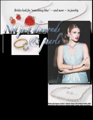 24 Weddings 2014-15
“In addition to our wide
selection of pearl and crys-
tal jewelry for brides, we
have seen increased inter-
est in sapphire and other
colors like topaz for brides,”
according to Jill Maier,
Vice President of Design at
CAROLEE.
Sapphire blue stones are
popular, with stones set in
silver and gold tone met-
al. Topaz stones set in gold
are also hot, and rose gold
metal is another color op-
tion that brides have gravi-
tated to. These trends also
influence jewelry for brides-
maids and every member of
the bridal party.
While color is making
news in bridal circles, pearls
will always play a lead role
in the world of bridal jewel-
ry. Classic styles like single
and double row chokers, of-
ten mixed with crystal, are
truly classic and always ap-
propriate for brides. But
there are now many mod-
ern twists, both in design
and in ways brides choose
to wear pearls.
Modern brides often
personalize their pearls
by wearing bolder, longer
styles, by mixing and lay-
ering different millimeters
and by twisting, tying or
knotting them. The varia-
tions are endless with a 72”
white pearl rope — a sta-
ple for any bride — as well
as any post-wedding ward-
robe.
Crystal styles — teardrop
earrings and necklaces, del-
icate Y necklaces, chokers
and bracelets in floral de-
signs — are also beautiful
and popular choices among
brides. They, too, can be lay-
ered, mixed and matched
with pearls.
Brides look for ‘something blue’ — and more — in jewelry
Not just diamonds
& pearls
Not just diamonds
& pearls
A
s weddings become more and more person-
alized to the bride’s own tastes, blue and
other colors have been making their way
into the bridal picture, both in decor and in jewelry.
Pearls will always remain a classic choice. But modern brides often
personalize their pearls by wearing bolder, longer styles, by mixing
and layering different millimeters and by twisting, tying or knotting
them. Brides also may decide to go for a splash of color with sap-
phire or topaz jewelry.
 