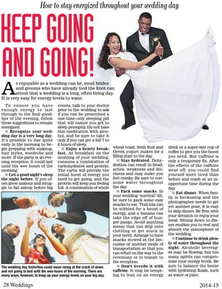 28 Weddings 2014-15
To ensure you have
enough energy to last
through to the final good-
bye of the evening, follow
these suggestions to remain
energized.
n Recognize your wed-
ding day is a very long day.
It’s possible to rise quite
early in the morning to be-
gin prepping with makeup,
hair styles, wardrobe and
more. If the party is an eve-
ning reception, it could last
until the wee hours of the
morning.
n Get a good night’s sleep
the night before. If you of-
ten grow anxious and strug-
gle to fall asleep before big
events, talk to your doctor
prior to the wedding to ask
if you can be prescribed a
one-time-only sleeping pill
that will ensure you get to
sleep promptly. Do not take
this medication with alco-
hol, and be sure to take it
only if you can get a full 7 to
8 hours of sleep.
n Enjoy a hearty break-
fast. At breakfast on the
morning of your wedding,
consume a combination of
carbohydrates and protein.
The carbs will provide the
initial burst of energy you
need to get going, and the
protein will keep you feeling
full. A combination of whole
How to stay energized throughout your wedding day
Keepgoing
andgoing!A
s enjoyable as a wedding can be, most brides
and grooms who have already tied the knot can
attest that a wedding is a long, often tiring day.
It is very easy for energy levels to wane.
wheat toast, fresh fruit and
Greek yogurt makes for a
filling start to the day.
n Stay hydrated. Dehy-
dration can result in head-
aches, weakness and diz-
ziness and may make you
feel cranky. Be sure to con-
sume water throughout
the day.
n Pack some snacks. In
your wedding “survival” kit,
be sure to pack some easy
snacks to eat. Trail mix can
be nibbled for a boost of
energy, and a banana can
take the edge off of hun-
ger pangs. Avoid anything
messy that can drip onto
clothing or get stuck in
your teeth. Arrange to have
snacks stowed in the lim-
ousine or another mode of
transportation so that you
can refuel on the way to the
ceremony or in transit to
the reception.
n Don’t overdo it with
caffeine. It may be tempt-
ing to lean on an energy
drink or a super-size cup of
coffee to give you the boost
you need. But caffeine is
only a temporary fix. After
the effects of the caffeine
wear off, you could find
yourself more tired than
before and crash at an in-
opportune time during the
day.
n Eat dinner. When fam-
ily is beckoning and the
photographer needs to get
yet another pose, it is easy
to skip dinner. Be firm with
your decision to enjoy your
meal. Sitting down to din-
ner enables you to rest and
absorb the atmosphere of
the wedding.
n Continue to drink plen-
ty of water throughout the
night. Alcoholic beverag-
es may be flowing, but too
many spirits can compro-
mise your energy levels. Be
sure to balance the booze
with hydrating fluids, such
as water or juice.
The wedding day festivities could mean rising at the crack of dawn
and not going to bed until the wee hours of the morning. There are
many ways, however, to keep up your energy levels on your big day.
 