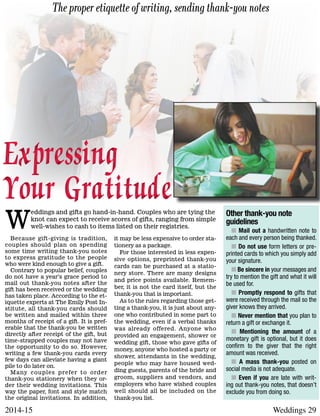 Weddings 292014-15
Because gift-giving is tradition,
couples should plan on spending
some time writing thank-you notes
to express gratitude to the people
who were kind enough to give a gift.
Contrary to popular belief, couples
do not have a year’s grace period to
mail out thank-you notes after the
gift has been received or the wedding
has taken place. According to the et-
iquette experts at The Emily Post In-
stitute, all thank-you cards should
be written and mailed within three
months of receipt of a gift. It is pref-
erable that the thank-you be written
directly after receipt of the gift, but
time-strapped couples may not have
the opportunity to do so. However,
writing a few thank-you cards every
few days can alleviate having a giant
pile to do later on.
Many couples prefer to order
thank-you stationery when they or-
der their wedding invitations. This
way the paper, font and style match
the original invitations. In addition,
it may be less expensive to order sta-
tionery as a package.
For those interested in less expen-
sive options, preprinted thank-you
cards can be purchased at a statio-
nery store. There are many designs
and price points available. Remem-
ber, it is not the card itself, but the
thank-you that is important.
As to the rules regarding those get-
ting a thank-you, it is just about any-
one who contributed in some part to
the wedding, even if a verbal thanks
was already offered. Anyone who
provided an engagement, shower or
wedding gift, those who gave gifts of
money, anyone who hosted a party or
shower, attendants in the wedding,
people who may have housed wed-
ding guests, parents of the bride and
groom, suppliers and vendors, and
employers who have wished couples
well should all be included on the
thank-you list.
The proper etiquette of writing, sending thank-you notes
Expressing
Your Gratitude
Expressing
Your Gratitude Other thank-you note
guidelines
n Mail out a handwritten note to
each and every person being thanked.
n Do not use form letters or pre-
printed cards to which you simply add
your signature.
n Be sincere in your messages and
try to mention the gift and what it will
be used for.
n Promptly respond to gifts that
were received through the mail so the
giver knows they arrived.
n Never mention that you plan to
return a gift or exchange it.
n Mentioning the amount of a
monetary gift is optional, but it does
confirm to the giver that the right
amount was received.
n A mass thank-you posted on
social media is not adequate.
n Even if you are late with writ-
ing out thank-you notes, that doesn’t
exclude you from doing so.
W
eddings and gifts go hand-in-hand. Couples who are tying the
knot can expect to receive scores of gifts, ranging from simple
well-wishes to cash to items listed on their registries.
 