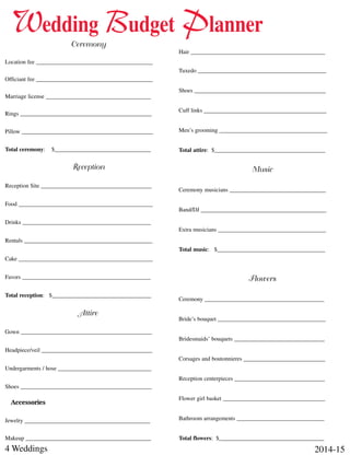 4 Weddings 2014-15
Ceremony
Location fee ________________________________________
Officiant fee ________________________________________
Marriage license ____________________________________
Rings _____________________________________________
Pillow _____________________________________________
Total ceremony: $_________________________________
Reception
Reception Site ______________________________________
Food ______________________________________________
Drinks ____________________________________________
Rentals ____________________________________________
Cake ______________________________________________
Favors ____________________________________________
Total reception: $__________________________________
Attire
Gown _____________________________________________
Headpiece/veil ______________________________________
Undergarments / hose ________________________________
Shoes _____________________________________________
Accessories
Jewelry ___________________________________________
Makeup ___________________________________________
Hair ______________________________________________
Tuxedo ____________________________________________
Shoes _____________________________________________
Cuff links __________________________________________
Men’s grooming _____________________________________
Total attire: $______________________________________
Music
Ceremony musicians _________________________________
Band/DJ ___________________________________________
Extra musicians _____________________________________
Total music: $_____________________________________
Flowers
Ceremony _________________________________________
Bride’s bouquet _____________________________________
Bridesmaids’ bouquets _______________________________
Corsages and boutonnieres ____________________________
Reception centerpieces _______________________________
Flower girl basket ___________________________________
Bathroom arrangements ______________________________
Total flowers: $____________________________________
Wedding Budget Planner
 