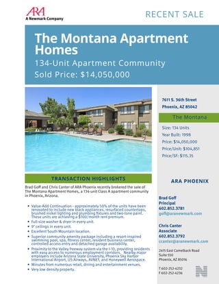 7611 S. 36th Street
Phoenix, AZ 85042
Size: 134 Units
Year Built: 1998
Price: $14,050,000
Price/Unit: $104,851
Price/SF: $115.35
RECENT SALE
The Montana Apartment
Homes
134-Unit Apartment Community
Sold Price: $14,050,000
The Montana
TRANSACTION HIGHLIGHTS
ARA PHOENIX
Brad Goff
Principal
602.852.3781
goff@aranewmark.com
Chris Canter
Associate
602.852.3792
ccanter@aranewmark.com
2415 East Camelback Road
Suite 550
Phoenix, AZ 85016
T 602-252-4232
F 602-252-4236
Brad Goff and Chris Canter of ARA Phoenix recently brokered the sale of
The Montana Apartment Homes, a 134-unit Class A apartment community
in Phoenix, Arizona.
•	 Value-Add Continuation - approximately 50% of the units have been
renovated to include new black appliances, resurfaced countertops,
brushed nickel lighting and plumbing fixtures and two-tone paint.
These units are achieving a $100/month rent premium.
•	 Full-size washer & dryer in every unit.
•	 9’ ceilings in every unit.
•	 Excellent South Mountain location.
•	 Superior community amenity package including a resort-inspired
swimming pool, spa, fitness center, resident business center,
controlled access entry and detached garage availability.
•	 Proximity to the Valley freeway system via the I-10, providing residents
with easy access to numerous employment corridors. Nearby major
employers include Arizona State University, Phoenix Sky Harbor
International Airport, US Airways, AVNET, and Honeywell Aerospace.
•	 Minutes from numerous retail, dining and entertainment venues.
•	 Very low density property.
 