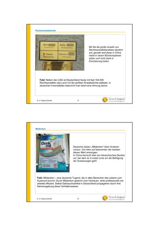 Rechtsanwaltsdichte
Fakt: Neben den USA ist Deutschland heute mit fast 164.000
Rechtsanwälten das Land mit der größten Anwaltsdichte weltweit. In
deutschen Innenstädten bekommt man leicht eine Ahnung davon.
© 水生Klaus Schmitt
Mir fiel die große Anzahl von
Rechtsanwaltskanzleien deutlich
auf, gerade weil diese in China
meist in riesen Bürokomplexen
sitzen und nicht stark in
Erscheinung treten.
19
Mitdenken
Deutsche setzen „Mitdenken“ beim Anderen
voraus. Von klein auf bekommen die meisten
diesen Wert anerzogen.
In China herrscht eher ein hierarchisches Denken
vor, bei dem es in erster Linie um die Befolgung
der Anweisungen geht.
Fakt: Mitdenken – eine deutsche Tugend, die in allen Bereichen des Lebens zum
Ausdruck kommt. Durch Mitdenken gewinnt man Vertrauen, wirkt professionell und
arbeitet effizient. Selbst Gebrauchsartikel in Deutschland propagieren durch ihre
Namensgebung diese Verhaltensweise.
© 水生Klaus Schmitt 20
 