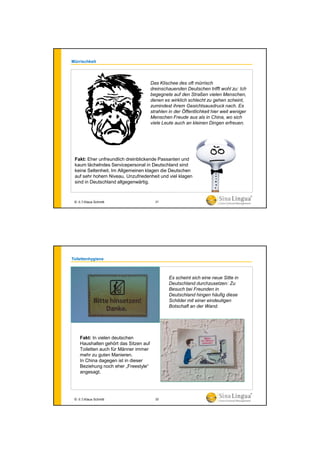 Mürrischkeit
Fakt: Eher unfreundlich dreinblickende Passanten und
kaum lächelndes Servicepersonal in Deutschland sind
keine Seltenheit. Im Allgemeinen klagen die Deutschen
auf sehr hohem Niveau. Unzufriedenheit und viel klagen
sind in Deutschland allgegenwärtig.
Das Klischee des oft mürrisch
dreinschauenden Deutschen trifft wohl zu: Ich
begegnete auf den Straßen vielen Menschen,
denen es wirklich schlecht zu gehen scheint,
zumindest ihrem Gesichtsausdruck nach. Es
strahlen in der Öffentlichkeit hier weit weniger
Menschen Freude aus als in China, wo sich
viele Leute auch an kleinen Dingen erfreuen.
© 水生Klaus Schmitt 21
Toilettenhygiene
Es scheint sich eine neue Sitte in
Deutschland durchzusetzen: Zu
Besuch bei Freunden in
Deutschland hingen häufig diese
Schilder mit einer eindeutigen
Botschaft an der Wand.
Fakt: In vielen deutschen
Haushalten gehört das Sitzen auf
Toiletten auch für Männer immer
mehr zu guten Manieren.
In China dagegen ist in dieser
Beziehung noch eher „Freestyle“
angesagt.
© 水生Klaus Schmitt 22
 