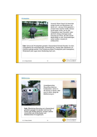 Privatsphäre
Vorsicht: Keine Fotos!! Ich besuchte
einige Events und Workshops, auf
denen ich – wie aus China gewohnt –
private Fotos machen wollte. Daraus
wurde leider nichts, da mir das
Fotografieren zwar freundlich, aber
dennoch streng untersagt wurde.
Freunde aus China, die über Social
Media Bilder zu den Veranstaltungen
sehen wollten, musste ich
enttäuschen.
Fakt: Schutz der Privatsphäre genießt in Deutschland höchste Priorität. Vor dem
Fotografieren bei Veranstaltungen, Workshops etc. müssen alle Teilnehmer um
Erlaubnis gefragt werden. Eine Verletzung dieser Privatsphäre zieht Inakzeptanz,
Widerstand oder sogar einen Strafantrag nach sich.
© 水生Klaus Schmitt 23
Mülltrennung
Umweltgerechtes
Recycling scheint zu
funktionieren. Schon in
der Küche zu Hause, aber
auch im Büro, fängt die
Mülltrennung an.
Fakt: Öffentliches Recycling ist in Deutschland
gründlich geregelt. Es werden nicht nur die
Farben des Stoffes getrennt, sondern weitere
Vorschriften wie Einwurfzeiten und
Beklebeverbot mit angebracht.
© 水生Klaus Schmitt 24
 