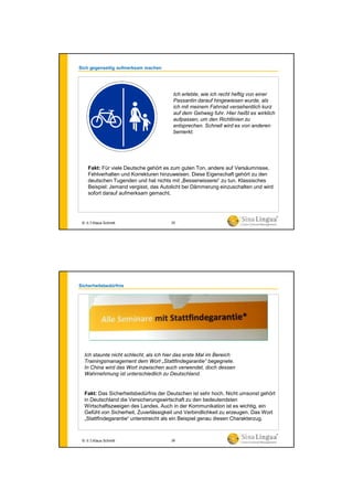 Sich gegenseitig aufmerksam machen
Ich erlebte, wie ich recht heftig von einer
Passantin darauf hingewiesen wurde, als
ich mit meinem Fahrrad versehentlich kurz
auf dem Gehweg fuhr. Hier heißt es wirklich
aufpassen, um den Richtlinien zu
entsprechen. Schnell wird es von anderen
bemerkt.
Fakt: Für viele Deutsche gehört es zum guten Ton, andere auf Versäumnisse,
Fehlverhalten und Korrekturen hinzuweisen. Diese Eigenschaft gehört zu den
deutschen Tugenden und hat nichts mit „Besserwisserei“ zu tun. Klassisches
Beispiel: Jemand vergisst, das Autolicht bei Dämmerung einzuschalten und wird
sofort darauf aufmerksam gemacht.
© 水生Klaus Schmitt 25
Sicherheitsbedürfnis
Ich staunte nicht schlecht, als ich hier das erste Mal im Bereich
Trainingsmanagement dem Wort „Stattfindegarantie“ begegnete.
In China wird das Wort inzwischen auch verwendet, doch dessen
Wahrnehmung ist unterschiedlich zu Deutschland.
Fakt: Das Sicherheitsbedürfnis der Deutschen ist sehr hoch. Nicht umsonst gehört
in Deutschland die Versicherungswirtschaft zu den bedeutendsten
Wirtschaftszweigen des Landes. Auch in der Kommunikation ist es wichtig, ein
Gefühl von Sicherheit, Zuverlässigkeit und Verbindlichkeit zu erzeugen. Das Wort
„Stattfindegarantie“ unterstreicht als ein Beispiel genau diesen Charakterzug.
© 水生Klaus Schmitt 26
 