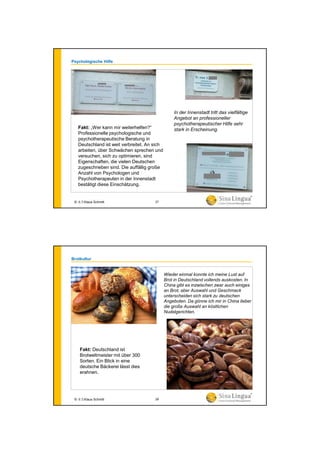 Psychologische Hilfe
Fakt: „Wer kann mir weiterhelfen?“
Professionelle psychologische und
psychotherapeutische Beratung in
Deutschland ist weit verbreitet. An sich
arbeiten, über Schwächen sprechen und
versuchen, sich zu optimieren, sind
Eigenschaften, die vielen Deutschen
zugeschrieben sind. Die auffällig große
Anzahl von Psychologen und
Psychotherapeuten in der Innenstadt
bestätigt diese Einschätzung.
In der Innenstadt tritt das vielfältige
Angebot an professioneller
psychotherapeutischer Hilfe sehr
stark in Erscheinung.
© 水生Klaus Schmitt 27
Brotkultur
Fakt: Deutschland ist
Brotweltmeister mit über 300
Sorten. Ein Blick in eine
deutsche Bäckerei lässt dies
erahnen.
Wieder einmal konnte ich meine Lust auf
Brot in Deutschland vollends auskosten. In
China gibt es inzwischen zwar auch einiges
an Brot, aber Auswahl und Geschmack
unterscheiden sich stark zu deutschen
Angeboten. Da gönne ich mir in China lieber
die große Auswahl an köstlichen
Nudelgerichten.
© 水生Klaus Schmitt 28
 