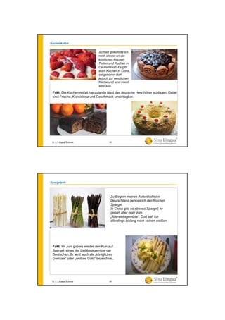 Kuchenkultur
Fakt: Die Kuchenvielfalt hierzulande lässt das deutsche Herz höher schlagen. Dabei
sind Frische, Konsistenz und Geschmack unschlagbar.
Schnell gewöhnte ich
mich wieder an die
köstlichen frischen
Torten und Kuchen in
Deutschland. Es gibt
auch Kuchen in China,
sie gehören dort
jedoch zur westlichen
Küche und sind meist
sehr süß.
© 水生Klaus Schmitt 29
Spargelzeit
Fakt: Im Juni gab es wieder den Run auf
Spargel, eines der Lieblingsgemüse der
Deutschen. Er wird auch als „königliches
Gemüse“ oder „weißes Gold“ bezeichnet.
Zu Beginn meines Aufenthaltes in
Deutschland genoss ich den frischen
Spargel.
In China gibt es ebenso Spargel; er
gehört aber eher zum
„Allerweltsgemüse“. Dort sah ich
allerdings bislang noch keinen weißen.
© 水生Klaus Schmitt 30
 