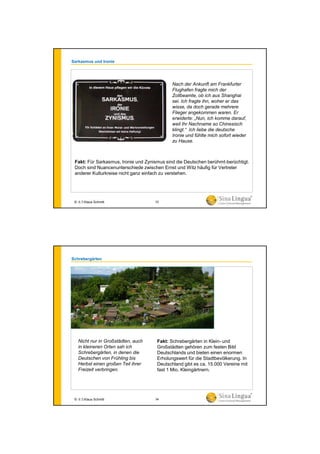 Sarkasmus und Ironie
Fakt: Für Sarkasmus, Ironie und Zynismus sind die Deutschen berühmt-berüchtigt.
Doch sind Nuancenunterschiede zwischen Ernst und Witz häufig für Vertreter
anderer Kulturkreise nicht ganz einfach zu verstehen.
Nach der Ankunft am Frankfurter
Flughafen fragte mich der
Zollbeamte, ob ich aus Shanghai
sei. Ich fragte ihn, woher er das
wisse, da doch gerade mehrere
Flieger angekommen waren. Er
erwiderte: „Nun, ich komme darauf,
weil Ihr Nachname so Chinesisch
klingt.“ Ich liebe die deutsche
Ironie und fühlte mich sofort wieder
zu Hause.
© 水生Klaus Schmitt 33
Schrebergärten
Fakt: Schrebergärten in Klein- und
Großstädten gehören zum festen Bild
Deutschlands und bieten einen enormen
Erholungswert für die Stadtbevölkerung. In
Deutschland gibt es ca. 15.000 Vereine mit
fast 1 Mio. Kleingärtnern.
Nicht nur in Großstädten, auch
in kleineren Orten sah ich
Schrebergärten, in denen die
Deutschen von Frühling bis
Herbst einen großen Teil ihrer
Freizeit verbringen.
© 水生Klaus Schmitt 34
 