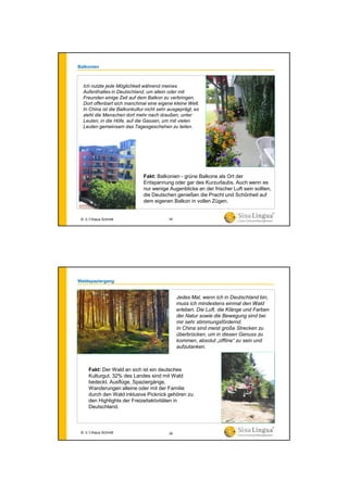 Balkonien
Fakt: Balkonien - grüne Balkone als Ort der
Entspannung oder gar des Kurzurlaubs. Auch wenn es
nur wenige Augenblicke an der frischer Luft sein sollten,
die Deutschen genießen die Pracht und Schönheit auf
dem eigenen Balkon in vollen Zügen.
Ich nutzte jede Möglichkeit während meines
Aufenthaltes in Deutschland, um allein oder mit
Freunden einige Zeit auf dem Balkon zu verbringen.
Dort offenbart sich manchmal eine eigene kleine Welt.
In China ist die Balkonkultur nicht sehr ausgeprägt, es
zieht die Menschen dort mehr nach draußen, unter
Leuten, in die Höfe, auf die Gassen, um mit vielen
Leuten gemeinsam das Tagesgeschehen zu teilen.
© 水生Klaus Schmitt 35
Waldspaziergang
Jedes Mal, wenn ich in Deutschland bin,
muss ich mindestens einmal den Wald
erleben. Die Luft, die Klänge und Farben
der Natur sowie die Bewegung sind bei
mir sehr stimmungsfördernd.
In China sind meist große Strecken zu
überbrücken, um in diesen Genuss zu
kommen, absolut „offline“ zu sein und
aufzutanken.
Fakt: Der Wald an sich ist ein deutsches
Kulturgut. 32% des Landes sind mit Wald
bedeckt. Ausflüge, Spaziergänge,
Wanderungen alleine oder mit der Familie
durch den Wald inklusive Picknick gehören zu
den Highlights der Freizeitaktivitäten in
Deutschland.
© 水生Klaus Schmitt 36
 