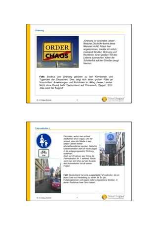 Fakt: Struktur und Ordnung gehören zu den Kernwerten und
Tugenden der Deutschen. Dies zeigt sich einer großen Fülle an
Vorschriften, Anweisungen und Richtlinien im Alltag dieses Landes.
Nicht ohne Grund heißt Deutschland auf Chinesisch „Deguo“ 德国:
„Das Land der Tugend“
„Ordnung ist das halbe Leben“.
Welcher Deutsche kennt diese
Weisheit nicht? Frisch hier
angekommen, merkte ich sofort,
inwieweit Struktur, Ordnung und
Richtlinien einen großen Teil des
Lebens ausmachen. Allein die
Schilderflut auf den Straßen zeugt
hiervon.
Ordnung
© 水生Klaus Schmitt 3
Fahrradkultur I
Fakt: Deutschland hat eine ausgeprägte Fahrradkultur, die an
jeder Ecke von Heidelberg zu sehen ist. Es gibt
Fußgängerzonen und eigens dafür vorgesehene Straßen, in
denen Radfahrer freie Fahrt haben.
Fahrräder, wohin man schaut.
Radfahren ist en vogue, und mir
scheint, dass die Städte in den
letzten Jahren immer
fahrradfreundlicher wurden. Selbst in
Einbahnstraßen darf ich heute (legal)
in die entgegengesetzte Richtung
radfahren.
Noch vor 25 Jahren war China die
Fahrradnation Nr. 1 weltweit. Heute
setzt man dort eher auf den Ausbau
des Autoverkehrs mit all seinen
Folgen.
© 水生Klaus Schmitt 4
 