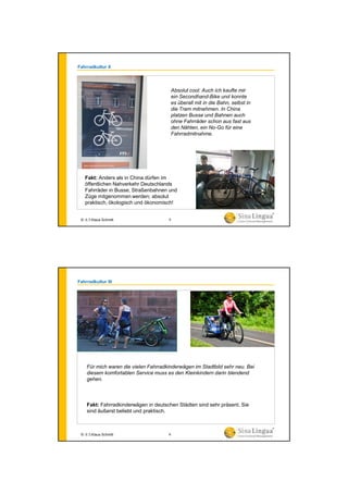 Fahrradkultur II
Fakt: Anders als in China dürfen im
öffentlichen Nahverkehr Deutschlands
Fahrräder in Busse, Straßenbahnen und
Züge mitgenommen werden; absolut
praktisch, ökologisch und ökonomisch!
Absolut cool: Auch ich kaufte mir
ein Secondhand-Bike und konnte
es überall mit in die Bahn, selbst in
die Tram mitnehmen. In China
platzen Busse und Bahnen auch
ohne Fahrräder schon aus fast aus
den Nähten, ein No-Go für eine
Fahrradmitnahme.
© 水生Klaus Schmitt 5
Fahrradkultur III
Fakt: Fahrradkinderwägen in deutschen Städten sind sehr präsent. Sie
sind äußerst beliebt und praktisch.
Für mich waren die vielen Fahrradkinderwägen im Stadtbild sehr neu. Bei
diesem komfortablen Service muss es den Kleinkindern darin blendend
gehen.
© 水生Klaus Schmitt 6
 