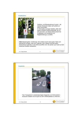 Vorbildfunktion
Fakt: Beispiel geben, Vorbild sein, den anderen durch seine guten Taten zum
Nachahmen anregen, dies sind Tugenden, die in diesem Ausmaß neben
Deutschland nirgendwo in der Welt anzutreffen sind. Sie werden auch stark auf den
deutschen Straßen verdeutlicht.
Verkehrs- und Moralerziehung in einem - die
meisten Deutschen halten sich wirklich an
diese Vorschriften.
In China gibt es weniger Schilder, dafür aber
wieder verstärkt Verkehrshilfskräfte, die vor
Ort versuchen, ein höheres Bewusstsein bei
Fußgängern und Autofahrern zur
Regeleinhaltung zu schaffen.
© 水生Klaus Schmitt 9
Tempolimits
Fakt: Tempolimits in verkehrsberuhigten Gegenden von Wohnviertel in
deutschen Städten sind oft groß auf dem Straßenpflaster zu erkennen.
© 水生Klaus Schmitt 10
 