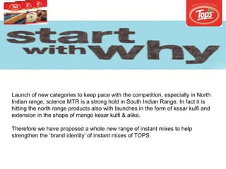 Launch of new categories to keep pace with the competition, especially in North
Indian range, science MTR is a strong hold in South Indian Range. In fact it is
hitting the north range products also with launches in the form of kesar kulfi and
extension in the shape of mango kesar kulfi & alike.
Therefore we have proposed a whole new range of instant mixes to help
strengthen the ‘brand identity’ of instant mixes of TOPS.
 