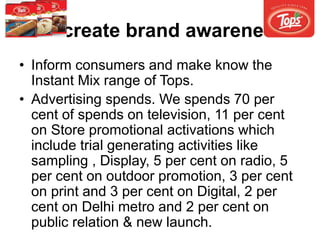 To create brand awareness
• Inform consumers and make know the
Instant Mix range of Tops.
• Advertising spends. We spends 70 per
cent of spends on television, 11 per cent
on Store promotional activations which
include trial generating activities like
sampling , Display, 5 per cent on radio, 5
per cent on outdoor promotion, 3 per cent
on print and 3 per cent on Digital, 2 per
cent on Delhi metro and 2 per cent on
public relation & new launch.
 