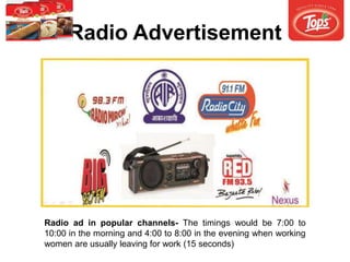 Radio Advertisement
Radio ad in popular channels- The timings would be 7:00 to
10:00 in the morning and 4:00 to 8:00 in the evening when working
women are usually leaving for work (15 seconds)
 