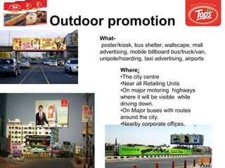 Outdoor promotion
What-
poster/kiosk, bus shelter, wallscape, mall
advertising, mobile billboard bus/truck/van,
unipole/hoarding, taxi advertising, airports
Where:
•The city centre
•Near all Retailing Units
•On major motoring highways
where it will be visible while
driving down.
•On Major buses with routes
around the city.
•Nearby corporate offices.
 