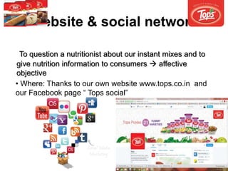 Website & social network
• Where: Thanks to our own website www.tops.co.in and
our Facebook page “ Tops social”
To question a nutritionist about our instant mixes and to
give nutrition information to consumers  affective
objective
 