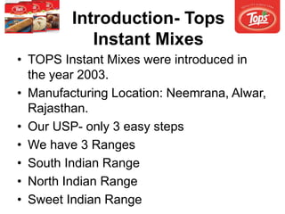 Introduction- Tops
Instant Mixes
• TOPS Instant Mixes were introduced in
the year 2003.
• Manufacturing Location: Neemrana, Alwar,
Rajasthan.
• Our USP- only 3 easy steps
• We have 3 Ranges
• South Indian Range
• North Indian Range
• Sweet Indian Range
 