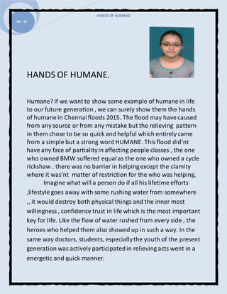 HANDS 0F HUMANE
Jan. 12
HANDS OF HUMANE.
Humane? If we want to show some example of humane in life
to our future generation , we can surely show them the hands
of humane in Chennaifloods 2015. The flood may have caused
from any source or from any mistake but the relieving pattern
in them chose to be so quick and helpful which entirely came
from a simple but a strong word HUMANE. Thisflood did’nt
have any face of partialityin affecting people classes , the one
who owned BMW suffered equalas the one who owned a cycle
rickshaw . there was no barrier in helpingexcept the clamity
where it was’nt matter of restriction for the who was helping.
Imagine what will a person do if all his lifetime efforts
,lifestyle goes away with some rushing water from somewhere
., it would destroy both physical things and the inner most
willingness, confidence trust in life which is the most important
key for life. Like the flow of water rushed from every side , the
heroes who helped them also showed up in such a way. In the
same way doctors, students, especiallythe youth of the present
generation was actively participatedin relieving acts went in a
energetic and quick manner.
 