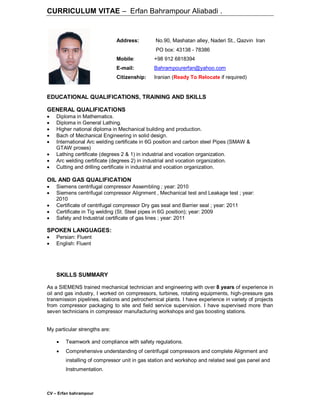 CV – Erfan bahrampour
CURRICULUM VITAE – Erfan Bahrampour Aliabadi .
EDUCATIONAL QUALIFICATIONS, TRAINING AND SKILLS
GENERAL QUALIFICATIONS
 Diploma in Mathematics.
 Diploma in General Lathing.
 Higher national diploma in Mechanical building and production.
 Bach of Mechanical Engineering in solid design.
 International Arc welding certificate in 6G position and carbon steel Pipes (SMAW &
GTAW proses)
 Lathing certificate (degrees 2 & 1) in industrial and vocation organization.
 Arc welding certificate (degrees 2) in industrial and vocation organization.
 Cutting and drilling certificate in industrial and vocation organization.
OIL AND GAS QUALIFICATION
 Siemens centrifugal compressor Assembling ; year: 2010
 Siemens centrifugal compressor Alignment , Mechanical test and Leakage test ; year:
2010
 Certificate of centrifugal compressor Dry gas seal and Barrier seal ; year: 2011
 Certificate in Tig welding (St. Steel pipes in 6G position); year: 2009
 Safety and Industrial certificate of gas lines ; year: 2011
SPOKEN LANGUAGES:
 Persian: Fluent
 English: Fluent
SKILLS SUMMARY
As a SIEMENS trained mechanical technician and engineering with over 8 years of experience in
oil and gas industry, I worked on compressors, turbines, rotating equipments, high-pressure gas
transmission pipelines, stations and petrochemical plants. I have experience in variety of projects
from compressor packaging to site and field service supervision. I have supervised more than
seven technicians in compressor manufacturing workshops and gas boosting stations.
My particular strengths are:
 Teamwork and compliance with safety regulations.
 Comprehensive understanding of centrifugal compressors and complete Alignment and
installing of compressor unit in gas station and workshop and related seal gas panel and
Instrumentation.
Address: No.90, Mashatan alley, Naderi St., Qazvin Iran
PO box: 43138 - 78386
Mobile: +98 912 6818394
E-mail: Bahrampourerfan@yahoo.com
Citizenship: Iranian (Ready To Relocate if required)
 