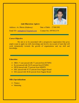 Amit Bharatrao Aglawe
Address:- At. Dhotra (Railaway) Date of Birth: - 27/08/1992
Email ID:- amitaglawe27@gmail.com Contact No:- 8975812179
CareerObjective
My aim is to be associated with a progressive organization that gives
ample scope to apply my skill, knowledge and involve me as part of team that will
work dynamically towards the growth of organizations and my skill and
knowledge.
Education
 MBA 1st year passed with 71 percent from RTMNU
 B.com passed with 50.95 percent from RTMNU
 DFSE passed with 72 percent from MSBTE
 HSC passed with 47.33 percent from Nagpur Board
 SSC passed with 48.66 percent from Nagpur Board
MBA Specializations
 Finance
 Marketing
 