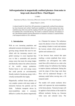 1
Self-organisation in magnetically confined plasmas- from noise to
large-scale sheared flows– Final Report
1110801
Department of Physics, University of Warwick, Coventry CV4 7AL, United Kingdom
(Dated: March 11, 2015)
A reduced model for Zonal Flow (ZF) generation in magnetically confined fusion plasmas
has been theorised and verified. Small-scale instabilities in the fusion plasma have been
modelled using white noise and the coupling of the ZFs with a geodesic acoustic mode will
be modelled with a sinusoidal driving. The model is verified for stationary 1D solutions of
the Cahn-Hilliard equation and the phenomenon of stochastic resonance is explored before
a full temporal solution in 1D is obtained.
1. Introduction
With an ever increasing population and
substantial economic development, there is a
growing energy demand that must be met.
Allied with the increasing concern over
global warming it is more important than
ever to find a sustainable and powerful
energy source that meets the energy budget
and drastically reduces the carbon emissions
of the world’s energy production.
Nuclear fusion is one such energy source
that could provide an environmentally
friendly method of producing energy with a
virtually inexhaustible fuel supply.
Magnetically confined fusion plasmas are
very complex systems with many modes of
interaction between the particles and the
fields. Turbulent transports driven by
micro-instabilities make it extremely
difficult to confine the plasma magnetically
in a Tokamak for instance. The turbulence
causes the plasma to leave the confinement
area making it harder to reach and maintain
the Lawson criteria which govern plasma
ignition and sustenance [1].
It has however been noticed that upon
reaching a certain amplitude these micro-
instabilities can self-organise into stable
zonal flows (ZFs) which act as a sink to the
available energy for turbulence thus helping
to improve plasma confinement. During this
work the origin of these large scale shear
flows will be understood through a 1D
stationary model before moving onto a 1D
temporal model.
The models will contain stochastic drive
which will represent the micro-instabilities
in the fusion plasma. Numerical recipes will
be applied to find solutions of the model for
different stochastic forcing e.g. Gaussian
white noise and coloured noise. The
 