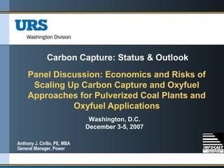 Panel Discussion: Economics and Risks of
Scaling Up Carbon Capture and Oxyfuel
Approaches for Pulverized Coal Plants and
Oxyfuel Applications
Washington, D.C.
December 3-5, 2007
Carbon Capture: Status & Outlook
Anthony J. Cirillo, PE, MBA
General Manager, Power
 