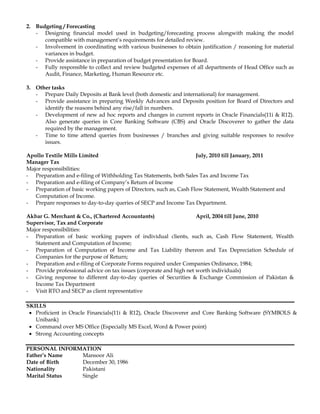 2. Budgeting / Forecasting
- Designing financial model used in budgeting/forecasting process alongwith making the model
compatible with management’s requirements for detailed review.
- Involvement in coordinating with various businesses to obtain justification / reasoning for material
variances in budget.
- Provide assistance in preparation of budget presentation for Board.
- Fully responsible to collect and review budgeted expenses of all departments of Head Office such as
Audit, Finance, Marketing, Human Resource etc.
3. Other tasks
- Prepare Daily Deposits at Bank level (both domestic and international) for management.
- Provide assistance in preparing Weekly Advances and Deposits position for Board of Directors and
identify the reasons behind any rise/fall in numbers.
- Development of new ad hoc reports and changes in current reports in Oracle Financials(11i & R12).
Also generate queries in Core Banking Software (CBS) and Oracle Discoverer to gather the data
required by the management.
- Time to time attend queries from businesses / branches and giving suitable responses to resolve
issues.
Apollo Textile Mills Limited July, 2010 till January, 2011
Manager Tax
Major responsibilities:
- Preparation and e-filing of Withholding Tax Statements, both Sales Tax and Income Tax
- Preparation and e-filing of Company’s Return of Income
- Preparation of basic working papers of Directors, such as, Cash Flow Statement, Wealth Statement and
Computation of Income.
- Prepare responses to day-to-day queries of SECP and Income Tax Department.
Akbar G. Merchant & Co., (Chartered Accountants) April, 2004 till June, 2010
Supervisor, Tax and Corporate
Major responsibilities:
- Preparation of basic working papers of individual clients, such as, Cash Flow Statement, Wealth
Statement and Computation of Income;
- Preparation of Computation of Income and Tax Liability thereon and Tax Depreciation Schedule of
Companies for the purpose of Return;
- Preparation and e-filing of Corporate Forms required under Companies Ordinance, 1984;
- Provide professional advice on tax issues (corporate and high net worth individuals)
- Giving response to different day-to-day queries of Securities & Exchange Commission of Pakistan &
Income Tax Department
- Visit RTO and SECP as client representative
SKILLS
 Proficient in Oracle Financials(11i & R12), Oracle Discoverer and Core Banking Software (SYMBOLS &
Unibank)
 Command over MS Office (Especially MS Excel, Word & Power point)
 Strong Accounting concepts
PERSONAL INFORMATION
Father’s Name Mansoor Ali
Date of Birth December 30, 1986
Nationality Pakistani
Marital Status Single
 