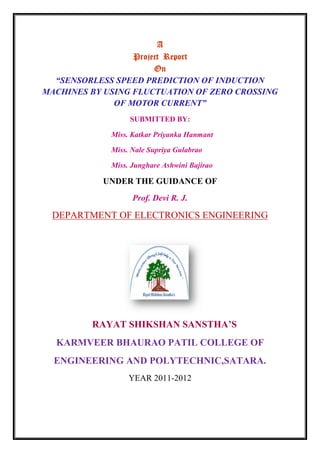 A
Project Report
On
“SENSORLESS SPEED PREDICTION OF INDUCTION
MACHINES BY USING FLUCTUATION OF ZERO CROSSING
OF MOTOR CURRENT”
SUBMITTED BY:
Miss. Katkar Priyanka Hanmant
Miss. Nale Supriya Gulabrao
Miss. Junghare Ashwini Bajirao
UNDER THE GUIDANCE OF
Prof. Devi R. J.
DEPARTMENT OF ELECTRONICS ENGINEERING
RAYAT SHIKSHAN SANSTHA’S
KARMVEER BHAURAO PATIL COLLEGE OF
ENGINEERING AND POLYTECHNIC,SATARA.
YEAR 2011-2012
A
Project Report
On
“SENSORLESS SPEED PREDICTION OF INDUCTION
MACHINES BY USING FLUCTUATION OF ZERO CROSSING
OF MOTOR CURRENT”
SUBMITTED BY:
Miss. Katkar Priyanka Hanmant
Miss. Nale Supriya Gulabrao
Miss. Junghare Ashwini Bajirao
UNDER THE GUIDANCE OF
Prof. Devi R. J.
DEPARTMENT OF ELECTRONICS ENGINEERING
RAYAT SHIKSHAN SANSTHA’S
KARMVEER BHAURAO PATIL COLLEGE OF
ENGINEERING AND POLYTECHNIC,SATARA.
YEAR 2011-2012
A
Project Report
On
“SENSORLESS SPEED PREDICTION OF INDUCTION
MACHINES BY USING FLUCTUATION OF ZERO CROSSING
OF MOTOR CURRENT”
SUBMITTED BY:
Miss. Katkar Priyanka Hanmant
Miss. Nale Supriya Gulabrao
Miss. Junghare Ashwini Bajirao
UNDER THE GUIDANCE OF
Prof. Devi R. J.
DEPARTMENT OF ELECTRONICS ENGINEERING
RAYAT SHIKSHAN SANSTHA’S
KARMVEER BHAURAO PATIL COLLEGE OF
ENGINEERING AND POLYTECHNIC,SATARA.
YEAR 2011-2012
 
