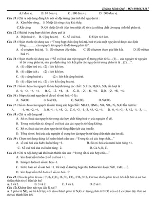 Hoàng Minh Quý – ĐT: 0986618387
A.1 đơn vị. B. 10 đơn vị. C . 100 đơn vị. D.1000 đơn vị.
Câu 31 : Chỉ ra nội dung đúng khi nói về đặc trưng của tinh thể nguyên tử :
A. Kém bền vững.. B. Nhiệt độ nóng chảy khá thấp.
C.Rất cứng D. Có nhiệt độ sôi thấp hơn nhiệt độ sôi của những chất có mạng tinh thể phân tử.
Câu 32 : Hoá trị trong hợp chất ion được gọi là
A. Điện hoá trị. B. Cộng hoá trị. C. Số oxi hoá. D.Điện tích ion.
Câu 33 : Hoàn thành nội dung sau : “Trong hợp chất cộng hoá trị, hoá trị của một nguyên tố được xác định
bằng ............ của nguyên tử nguyên tố đó trong phân tử”.
A. số electron hoá trị. B. Số electron độc thân. C. Số electron tham gia liên kết. D. Số obitan
hoá trị.
Câu 34 : Hoàn thành nội dung sau : “Số oxi hoá của một nguyên tố trong phân tử là ...(1)… của nguyên tử nguyên
tố đó trong phân tử, nếu giả định rằng liên kết giữa các nguyên tử trong phân tử là ...(2)….”.
A. (1) : điện hoá trị ; (2) : liên kết ion.
B. (1) : điện tích ; (2) : liên kết ion.
C. (1) : cộng hoá trị ; (2) : liên kết cộng hoá trị.
D. (1) : điện hoá trị ; (2) : liên kết cộng hoá trị.
Câu 35 : Số oxi hoá của nguyên tố lưu huỳnh trong các chất : S, H2S, H2SO4, SO2 lần lượt là :
A. 0, +2, +6, +4. B. 0, –2, +4, –4. C. 0, –2, –6, +4. D.0, –2, +6, +4.
Câu 36 : Hợp chất mà nguyên tố clo có số oxi hoá +3 là :
A. NaClO B. NaClO2 C. NaClO3 D.NaClO4
Câu 37 : Số oxi hoá của nguyên tố nitơ trong các hợp chất : NH4Cl, HNO3, NO, NO2, N2, N2O lần lượt là :
A. - 4, +6, +2, +4, B. 0, +1.–4, +5, –2, C. 0, +3, –1.–3, +5, +2, +4, D. 0, +1.+3, –5, +2, –4, –3, –1.
Câu 38 : Chỉ ra nội dung sai :
A. Số oxi hoá của nguyên tố trong các hợp chất bằng hoá trị của nguyên tố đó.
B. Trong một phân tử, tổng số oxi hoá của các nguyên tố bằng không.
C. Số oxi hoá của ion đơn nguyên tử bằng điện tích của ion đó.
D. Tổng số oxi hoá của các nguyên tố trong ion đa nguyên tử bằng điện tích của ion đó.
Câu 39 : Chọn nội dung đúng để hoàn thành câu sau : “Trong tất cả các hợp chất,...”
A. số oxi hoá của hiđro luôn bằng +1. B. Số oxi hoá của natri luôn bằng +1.
C. Số oxi hoá của oxi luôn bằng –2. D. Cả A, B, C.
Câu 40 : Chỉ ra nội dung sai khi hoàn thành câu sau : “Trong tất cả các hợp chất,...”
A. kim loại kiềm luôn có số oxi hoá +1.
B. halogen luôn có số oxi hoá –1.
C. hiđro luôn có số oxi hoá +1, trừ một số trường hợp như hiđrua kim loại (NaH, CaH2 ....).
D. kim loại kiềm thổ luôn có số oxi hoá +2.
Câu 41. Cho các phân tử sau : C2H4, C2H2, O3, N2, CO2, CH4, NH3. Có bao nhiêu phân tử có liên kết đôi và có bao
nhiêu phân tử có liên kết ba?
A. 2 và 2. B. 3 và 2. C. 3 và 1. D. 2 và 1.
Câu 42:.Khẳng định nào sau đây là sai ?
A. 2 phân tử NO2 có thể kết hợp với nhau thành phân tử N2O4 vì trong phân tử NO2 còn có 1 electron độc thân có
thể tạo thành liên kết.
 