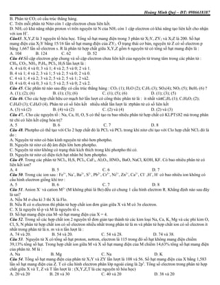 Hoàng Minh Quý – ĐT: 0986618387
B. Phân tử CO2 có cấu trúc thẳng hàng.
C. Trên mỗi phân tử Nitơ còn 1 cặp electron chưa liên kết.
D. NH3 có khả năng nhận proton vì trên nguyên tử N của NH3 còn 1 cặp electron có khả năng tạo liên kết cho nhận
với ion H+
.
Câu43. X,Y,Z là 3 nguyên tố hóa học. Tổng số hạt mang điện trong 3 phân tử X2Y, ZY2 và X2Z là 200. Số hạt
mang điện của X2Y bằng 15/16 lần số hạt mang điện của ZY2. Ở trạng thái cơ bản, nguyên tử Z có số electron p
bằng 1,667 lần số electron s. R là phân tử hợp chất giữa X,Y,Z gồm 6 nguyên tử có tổng số hạt mang điện là :
A. 104 B. 124 C. 62 D. 52
Câu 44.Số cặp electron góp chung và số cặp electron chưa liên kết của nguyên tử trung tâm trong các phân tử :
CH4, CO2, NH3, P2H4, PCl5, H2S lần lượt là :
A. 4 và 0; 4 và 0; 3 và 1; 4 và 2; 5 và 0; 2 và 1.
B. 4 và 1; 4 và 2; 3 và 1; 5 và 2; 5 và 0; 2 và 0.
C. 4 và 1; 4 và 2; 3 và 2; 5 và 2; 5 và 1; 2 và2.
D. 4 và 0; 4 và 0; 3 và 1; 5 và 2; 5 và 0; 2 và 2.
Câu 45. Các phân tử nào sau đây có cấu trúc thẳng hàng : CO2 (1); H2O (2); C2H2 (3); SO2(4); NO2 (5); BeH2 (6) ?
A. (1); (2); (6) B. (1); (3); (6) C. (1); (5); (6) D. (1); (3); (5)
Câu 46. Cho các hợp chất hữu cơ mạch hở lần lượt có công thức phân tử là : ít nhất vàπC4H4 (1); C5H8O2 (2);
C3H4O (3); C4H8O (4). Phân tử có số liên kết nhiều nhất lần lượt là :σphân tử có số liên kết
A. (3) và (2) B. (4) và (2) C. (2) và (4) D. (2) và (3)
Câu 47.. Cho các nguyên tố : Na, Ca, H, O, S có thể tạo ra bao nhiêu phân tử hợp chất có KLPT≤82 mà trong phân
tử chỉ có liên kết cộng hóa trị?
A. 5 B. 6 C. 7 D. 8
Câu 48. Photpho có thể tạo với Clo 2 hợp chất đó là PCl3 và PCl5 trong khi nitơ chỉ tạo với Clo hợp chất NCl3 đó là
do :
A. Nguyên tử nitơ có bán kính nguyên tử nhỏ hơn photpho.
B. Nguyên tử nitơ có độ âm điện lớn hơn photpho.
C. Nguyên tử nitơ không có trạng thái kích thích trong khi photpho thì có.
D. Nguyên tử nitơ có điện tích hạt nhân bé hơn photpho.
Câu 49. Trong các phân tử NCl3, H2S, PCl5, CaF2, Al2O3, HNO3, BaO, NaCl, KOH, KF. Có bao nhiêu phân tử có
liên kết ion?
A. 4 B. 5 C. 6 D. 7
Câu 50. Trong các ion sau : Fe3+
, Na+
, Ba2+
, S2–
, Pb2+
, Cr3+
, Ni2+
, Zn2+
, Ca2+
, Cl–
,H+
, H–
có bao nhiêu ion không có
cấu hình electron giống khí trơ :
A. 5 B. 6 C. 7 D. 8
Câu 51. Anion X–
và cation M2+
(M không phải là Be) đều có chung 1 cấu hình electron R. Khẳng định nào sau đây
là sai?
A. Nếu M ở chu kì 3 thì X là Flo.
B. Nếu R có n electron thì phân tử hợp chất ion đơn giản giữa X và M có 3n electron.
C. X là nguyên tố p và M là nguyên tố s.
D. Số hạt mang điện của M–số hạt mang điện của X = 4.
Câu 52. Trong số các hợp chất ion 2 nguyên tố đơn giản tạo thành từ các kim loại Na, Ca, K, Mg và các phi kim O,
Cl, S, N phân tử hợp chất ion có số electron nhiều nhất trong phân tử là m và phân tử hợp chất ion có số electron ít
nhất trong phân tử là n. m và n lần lượt là :
A. 74 và 20. B. 54 và 20. C. 54 và 28. D. 74 và 38.
Câu 53. Nguyên tử X có tổng số hạt proton, nơtron, electron là 115 trong đó số hạt không mang điện chiếm
39,13% tổng số hạt. Trong hợp chất ion giữa M và X số hạt mang điện của M chiếm 14,63% tổng số hạt mang điện
của phân tử. M là :
A. Na B. Mg C. Na D. K
Câu 54. Tổng số hạt mang điện của phân tử X2Y và ZY lần lượt là 108 và 56. Số hạt mang điện của X bằng 1,583
lần số hạt mang điện của Z. T có cấu hình electron phân lớp ngoài cùng là 2p5
. Tổng số electron trong phân tử hợp
chất giữa X và T, Z và T lần lượt là : (X,Y,Z,T là các nguyên tố hóa học)
A. 20 và 20 B. 28 và 30 C. 40 và 20 D. 38 và 20
 