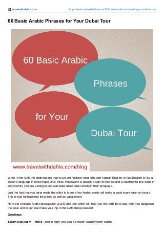 travelwithdahla.com http://www.travelwithdahla.com/726/basic-arabic-phrases-for-your-dubai-tour/
60 Basic Arabic Phrases for Your Dubai Tour
While in the UAE the chances are that you won’t find any local who can’t speak English, in fact English is like a
second language in most major UAE cities. However it is always a sign of respect and a courtesy to the locals in
any country you are visiting to know at least a few basic words in their language.
Just the fact that you have made the effort to learn a few Arabic words will make a good impression on locals.
This is true for business travellers as well as vacationers.
Here are 60 basic Arabic phrases for your Dubai tour which will help you mix with the locals, help you bargain in
the souk and in general make your trip to the UAE more pleasant.
Greetings
Salam Alaykoom – Hello - and in reply you would answer Wa alaykoom salam
 
