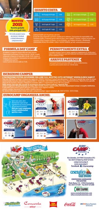 EUROCAMPORGANIZZAANCHE:
Via Colombo, 26 47042 Cesenatico (FC)
Tel. 0547 673666 Fax 0547 673555
camp@eurocamp.it
www.eurocamp.it
: Eurocamp
CONVENZIONI ALBERGHIERE
PER GENITORI
Viale Roma 112 - 47042 Cesenatico
Tel. 0547 673287 - Fax 0547 673288
www.cesenaticoturismo.com
info@cesenaticoturismo.com
QUANTOCOSTA
Sconti per fratelli e per chi partecipa a più turni.
Il costo del camp comprende la pensione completa per la settimana, l’assicurazione da responsabilità civile,
l’assistenza medica, il materiale sportivo (divisa da gioco, zaino e gadget). E’prevista, compresa nel prezzo, una
escursione al Parco Acquatico di Atlantica, ed una facoltativa, non compresa nel prezzo, a Mirabilandia.
CONVENZIONI SPECIALI PER AZIENDE, SCUOLE E SOCIETA’SPORTIVE, per info: convenzioni@eurocamp.it
Turno
Azzurro Dal 28 giugno Al 04 luglio € 450 Turno
Verde Dal 12 luglio Al 18 luglio € 450
Azzurro
Special Dal 28 giugno Al 04 luglio € 520
Verde
Special
Play
Dal 12 luglio Al 18 luglio € 520
Turno
Blu Dal 05 luglio All’11 luglio € 450
Turno
Arancio
Tiro
Dal 19 luglio Al 25 luglio € 450
Blu
Special Dal 05 luglio All’11 luglio € 520
ISCRIZIONICAMPER
L’ISCRIZIONE POTRÀ AVVENIRE ON-LINE SUL NOSTRO SITO INTERNET WWW.EUROCAMP.IT
Dopo aver effettuato l’iscrizione è richiesta una caparra di € 130,00 (€ 160,00 per il camp di specializzazione; € 100,00 per la formula day-camp) da versare
tramite bonifico bancario, utilizzando il seguente IBAN: IT 10 N 05308 23600 000000001050 presso Banca Popolare di Ancona, filiale di Cervia, sportello
distaccato di Cesenatico, intestato a Polisportiva Cesenatico 2000 A. D. organizzatrice tecnica del corso sportivo.
Nello spazio riservato alla causale di versamento dovranno essere indicati i seguenti dati:
nome e cognome del partecipante al camp, data nascita, turno e sport scelto, formula (daycamper/camp) e recapito telefonico.
Il saldo della quota avverrà il giorno dell’arrivo a Cesenatico con le seguenti modalità:
contanti, assegno, bancomat/carta di credito o bonifico bancario.
Per ulteriori informazioni potete inviare una mail a camp@eurocamp.it oppure contattarci allo 0547/ 673555 - 0547 673666.
Sport, mare, amici, sole e
divertimento! Scopri tutti gli
ingredienti di una vacanza perfetta
all’EuroCamp di Cesenatico!
Ritiri pre e post campionato,
tornei e manifestazioni
sportive e non...
ARRIVIEPARTENZE
PERNOTTAMENTIEXTRA
E’possibile anticipare l’arrivo al sabato, pagando un supplemento di € 30,00 esclusi i
ragazzi che parteciperanno a più turni consecutivi che saranno ospitati gratuitamente
tra una settimana e l’altra.
FORMULADAYCAMP
Ai residenti e ai ragazzi in vacanza nella zona viene concessa
l’opportunità di partecipare al Camp al costo di € 240,00. La quota
comprende la frequenza al Camp dalle 8.30 alle 19.00, il pranzo al
Camp per tutta la settimana, l’assicurazione da responsabilità civile
e l’abbigliamento sportivo.
L’arrivo è previsto domenica dalle ore 14.00.
I partecipanti dovranno presentarsi dalle ore 11 alle ore 13 della domenica.
La partenza dovrà avvenire entro le ore 14.00 del sabato.
NOVITA’
2015
Navette gratuite
dalle principali città
Per le info consulta il nostro
sito internet o facebook
o richiedi informazioni a
camp@eurocamp.it
Facebook
 